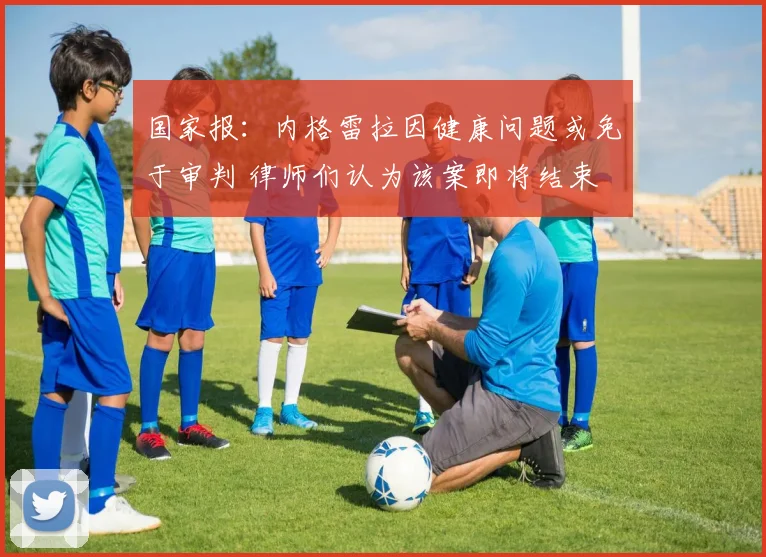 国家报：内格雷拉因健康问题或免于审判 律师们认为该案即将结束